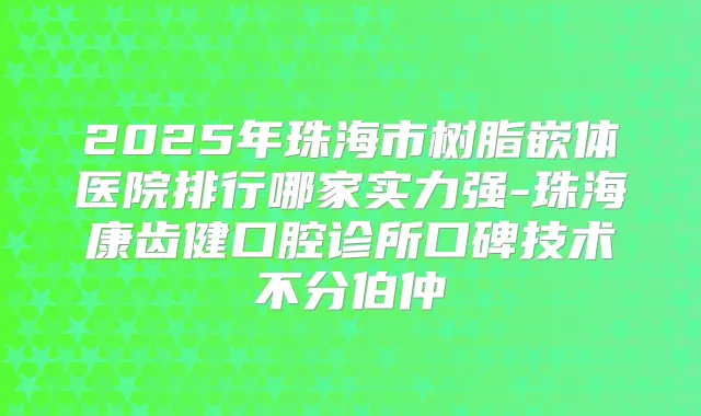 2025年珠海市树脂嵌体医院排行哪家实力强-珠海康齿健口腔诊所口碑技术不分伯仲
