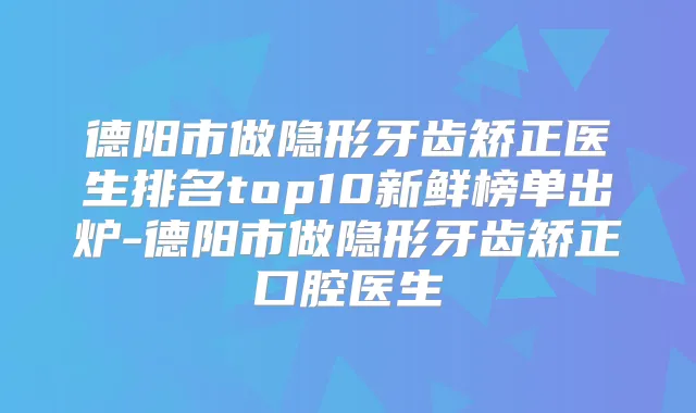 德阳市做隐形牙齿矫正医生排名top10新鲜榜单出炉-德阳市做隐形牙齿矫正口腔医生