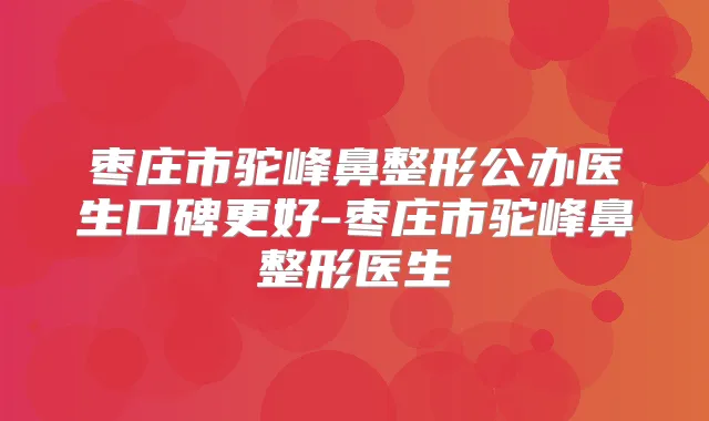 枣庄市驼峰鼻整形公办医生口碑更好-枣庄市驼峰鼻整形医生