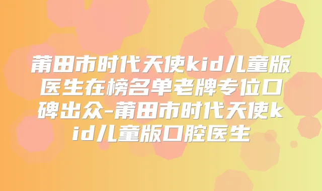 莆田市时代天使kid儿童版医生在榜名单老牌专位口碑出众-莆田市时代天使kid儿童版口腔医生