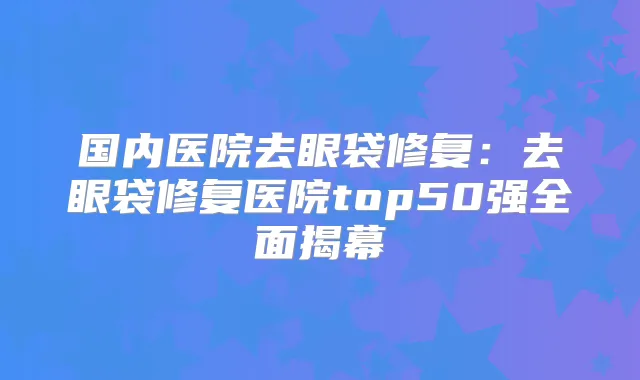国内医院去眼袋修复:去眼袋修复医院top50强全面揭幕