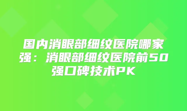 国内消眼部细纹医院哪家强:消眼部细纹医院前50强口碑技术PK