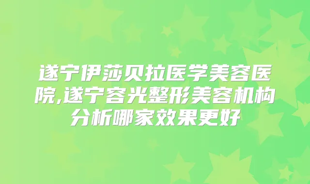 遂宁伊莎贝拉医学美容医院,遂宁容光整形美容机构分析哪家效果更好