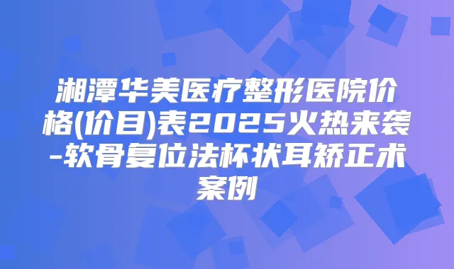 湘潭华美医疗整形医院价格(价目)表2025火热来袭-软骨复位法杯状耳矫正术案例