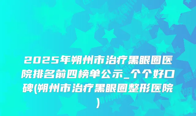 2025年朔州市黑眼圈医院排名前四榜单公示_个个好口碑(朔州市黑眼圈整形医院)