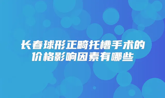 长春球形正畸托槽手术的价格影响因素有哪些
