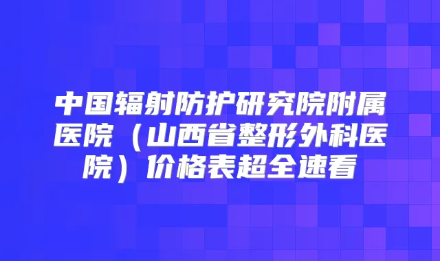 中国辐射防护研究院附属医院（山西省整形外科医院）价格表超全速看