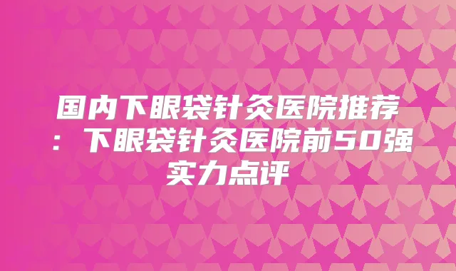 国内下眼袋针灸医院推荐:下眼袋针灸医院前50强实力点评