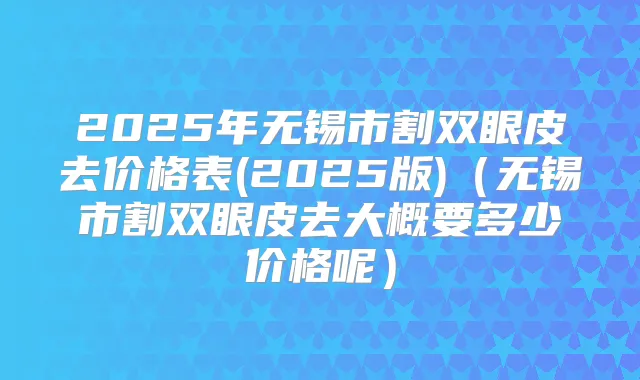 2025年无锡市割双眼皮去价格表(2025版)（无锡市割双眼皮去大概要多少价格呢）