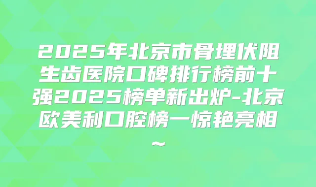 2025年北京市骨埋伏阻生齿医院口碑排行榜前十强2025榜单新出炉-北京欧美利口腔榜一惊艳亮相~