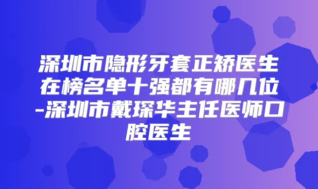 深圳市隐形牙套正矫医生在榜名单十强都有哪几位-深圳市戴琛华主任医师口腔医生