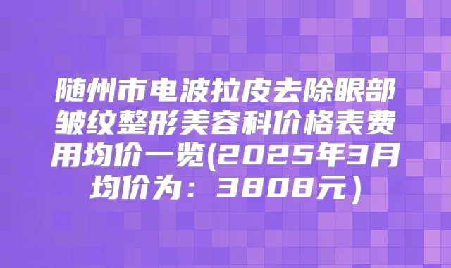 随州市电波拉皮去除眼部皱纹整形美容科价格表费用均价一览(2025年3月均价为：3808元）
