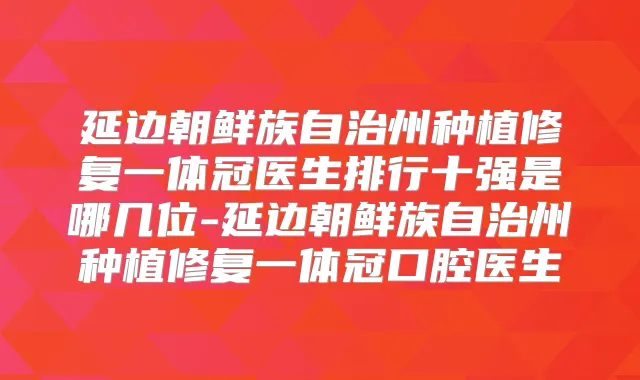 延边朝鲜族自治州种植修复一体冠医生排行十强是哪几位-延边朝鲜族自治州种植修复一体冠口腔医生