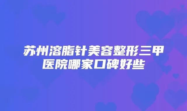 苏州溶脂针美容整形三甲医院哪家口碑好些