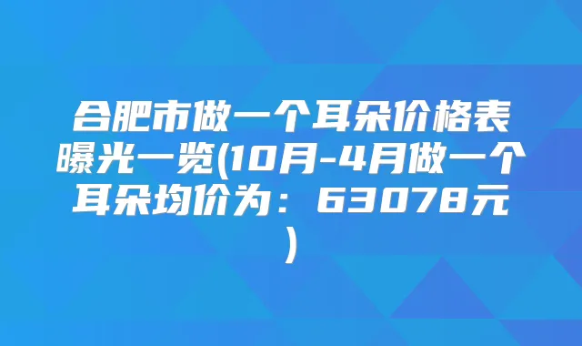 合肥市做一个耳朵价格表曝光一览(10月-4月做一个耳朵均价为:63078元)