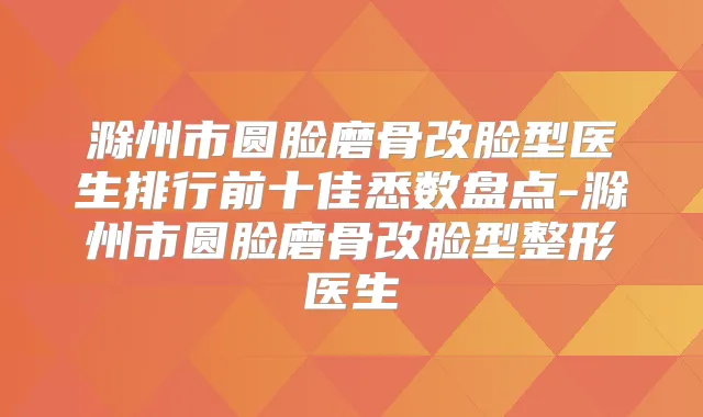 滁州市圆脸磨骨改脸型医生排行前十佳悉数盘点-滁州市圆脸磨骨改脸型整形医生