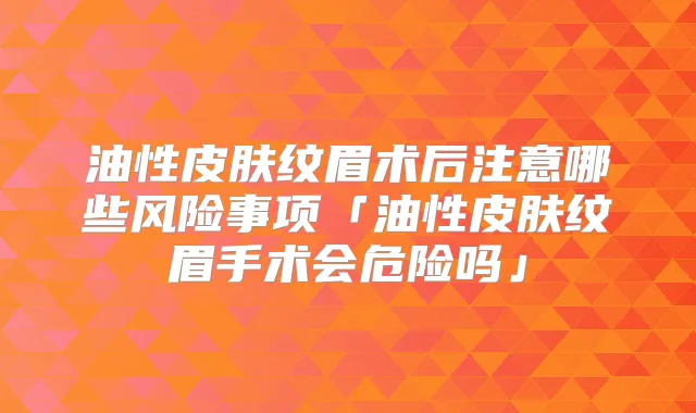 油性皮肤纹眉术后注意哪些风险事项「油性皮肤纹眉手术会危险吗」