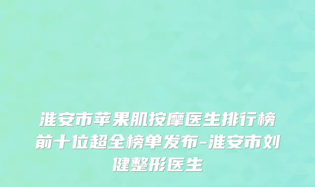淮安市苹果肌按摩医生排行榜前十位超全榜单发布-淮安市刘健整形医生