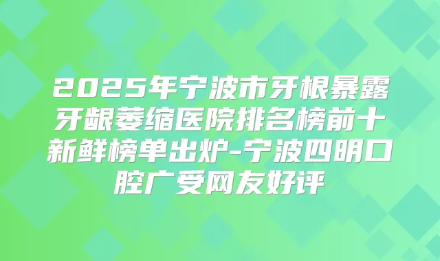 2025年宁波市牙根暴露牙龈萎缩医院排名榜前十新鲜榜单出炉-宁波四明口腔广受网友好评