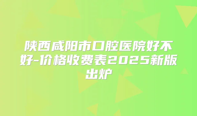 陕西咸阳市口腔医院好不好-价格收费表2025新版出炉