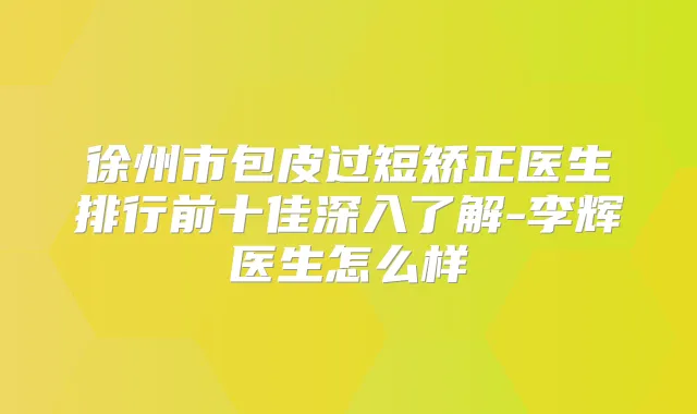 徐州市包皮过短矫正医生排行前十佳深入了解-李辉医生怎么样