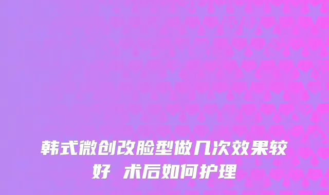 韩式微创改脸型做几次效果较好 术后如何护理