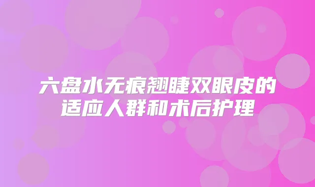 六盘水无痕翘睫双眼皮的适应人群和术后护理