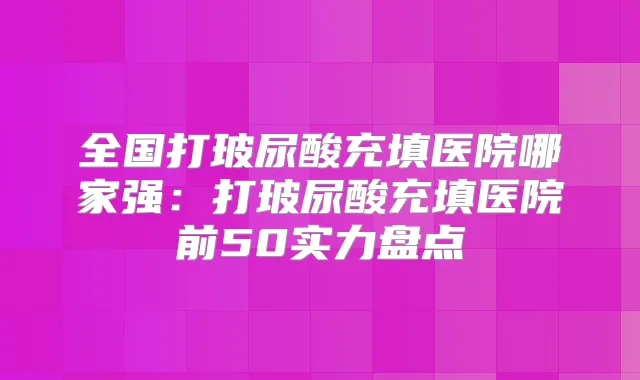 全国打玻尿酸充填医院哪家强:打玻尿酸充填医院前50实力盘点