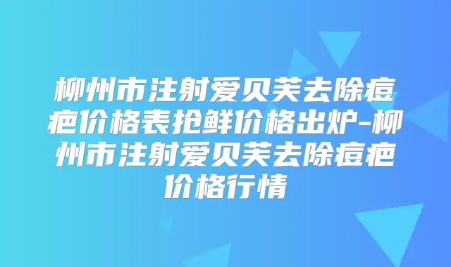 柳州市注射爱贝芙去除痘疤价格表抢鲜价格出炉-柳州市注射爱贝芙去除痘疤价格行情