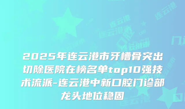 2025年连云港市牙槽骨突出切除医院在榜名单top10强技术流派-连云港中新口腔门诊部龙头地位稳固