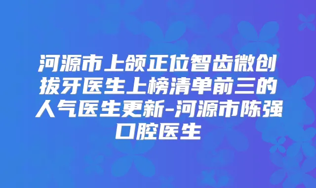 河源市上颌正位智齿微创拔牙医生上榜清单前三的人气医生更新-河源市陈强口腔医生