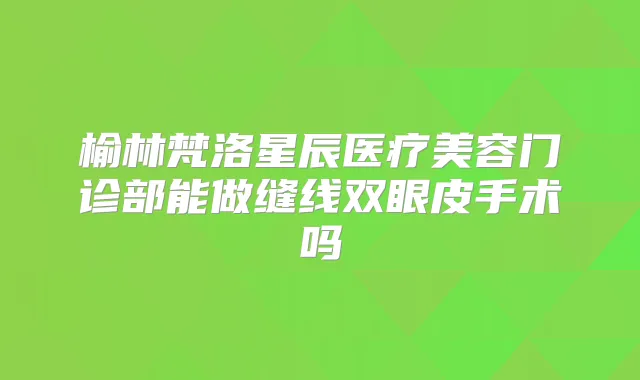 榆林梵洛星辰医疗美容门诊部能做缝线双眼皮手术吗