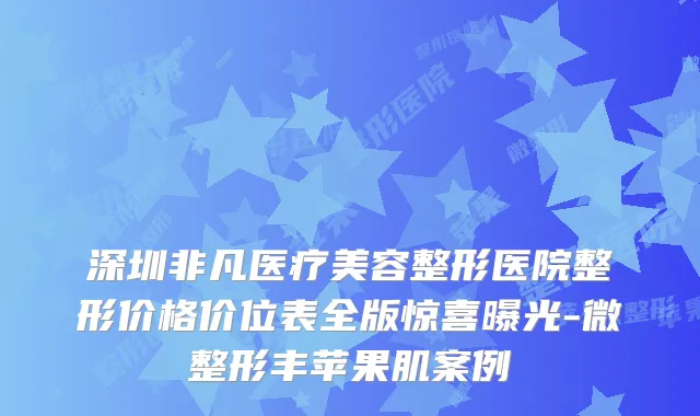 深圳非凡医疗美容整形医院整形价格价位表全版惊喜曝光-微整形丰苹果肌案例