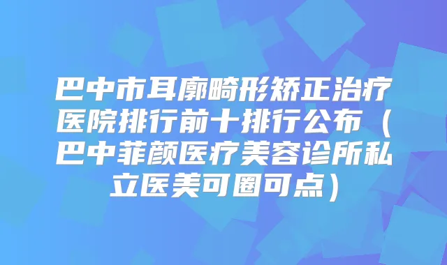 巴中市耳廓畸形矫正医院排行前十排行公布(巴中菲颜医疗美容诊所私立医美可圈可点)