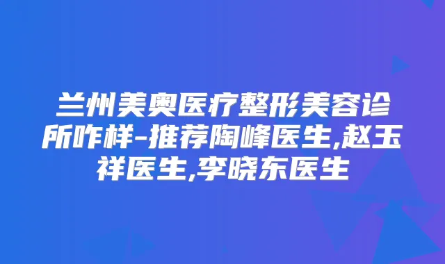 兰州美奥医疗整形美容诊所咋样-推荐陶峰医生,赵玉祥医生,李晓东医生