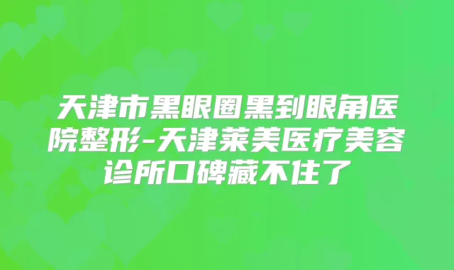 天津市黑眼圈黑到眼角医院整形-天津莱美医疗美容诊所口碑藏不住了