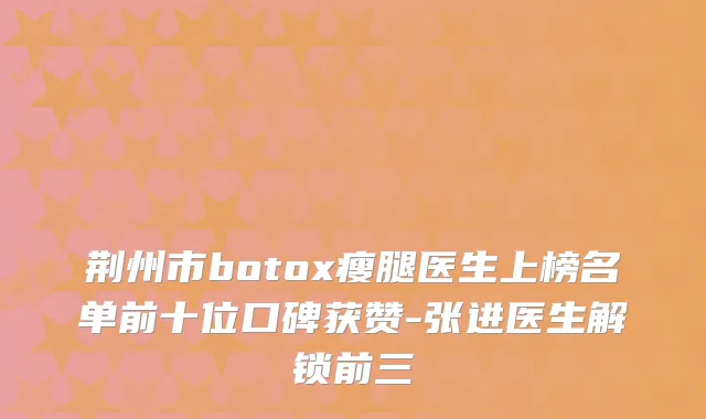 荆州市瘦腿医生上榜名单前十位口碑获赞-张进医生解锁前三