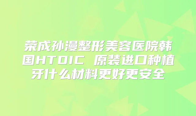 荣成孙漫整形美容医院韩国HTDIC 原装进口种植牙什么材料更好更安全