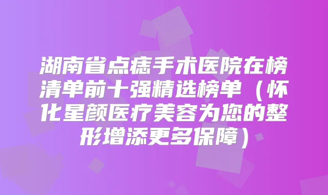 湖南省点痣手术医院在榜清单前十强精选榜单(怀化星颜医疗美容为您的整形增添更多保障)
