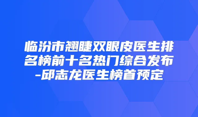 临汾市翘睫双眼皮医生排名榜前十名热门综合发布-邱志龙医生榜首预定