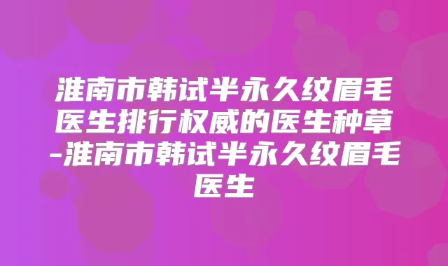 淮南市韩试半永久纹眉毛医生排行的医生种草-淮南市韩试半永久纹眉毛医生