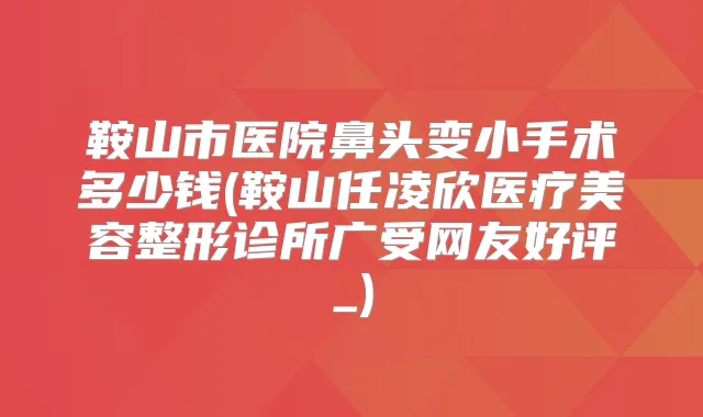 鞍山市医院鼻头变小手术多少钱(鞍山任凌欣医疗美容整形诊所广受网友好评_)