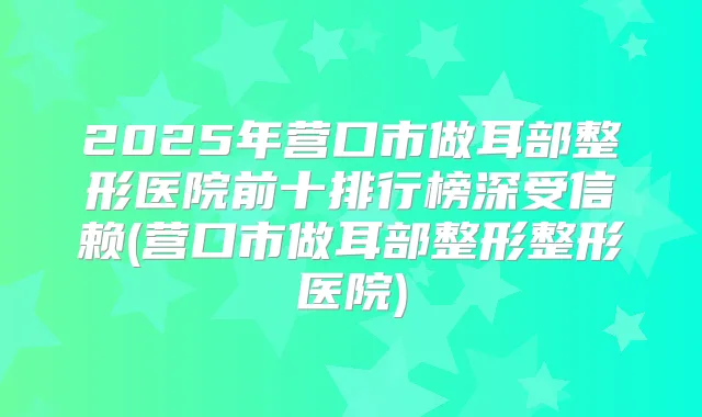 2025年营口市做耳部整形医院前十排行榜深受信赖(营口市做耳部整形整形医院)