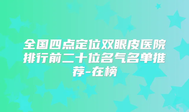 全国四点定位双眼皮医院排行前二十位名气名单推荐-在榜