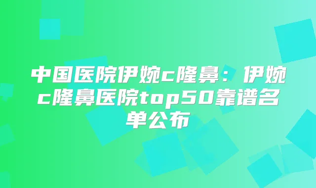 中国医院伊婉c隆鼻:伊婉c隆鼻医院top50靠谱名单公布