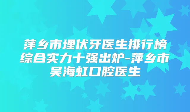 萍乡市埋伏牙医生排行榜综合实力十强出炉-萍乡市吴海虹口腔医生