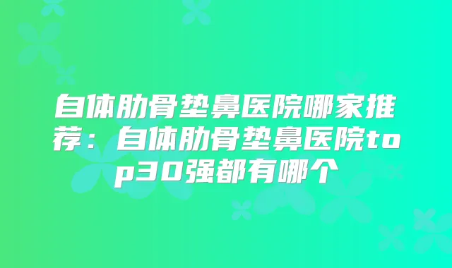 自体肋骨垫鼻医院哪家推荐:自体肋骨垫鼻医院top30强都有哪个