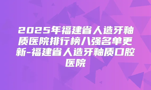 2025年福建省人造牙釉质医院排行榜八强名单更新-福建省人造牙釉质口腔医院