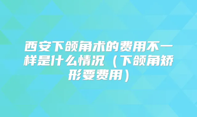 西安下颌角术的费用不一样是什么情况（下颌角矫形要费用）