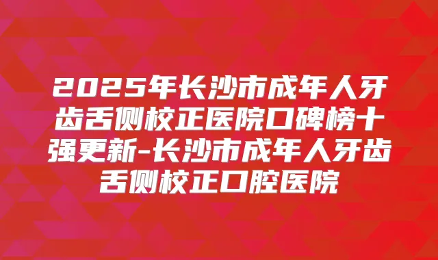 2025年长沙市成年人牙齿舌侧校正医院口碑榜十强更新-长沙市成年人牙齿舌侧校正口腔医院